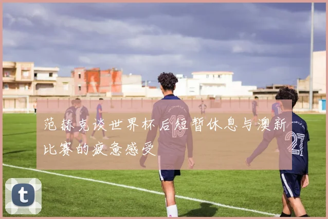 范赫克谈世界杯后短暂休息与澳新比赛的疲惫感受